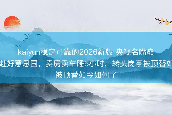 kaiyun稳定可靠的2026新版 央视名嘴巅峰时裸辞赴好意思国，卖房卖车睡5小时，转头岗亭被顶替如今如何了