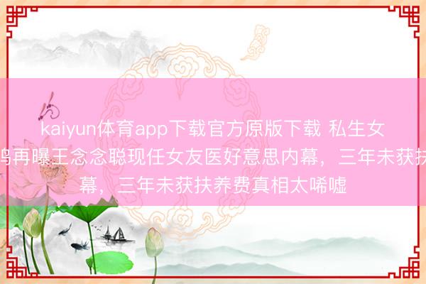kaiyun体育app下载官方原版下载 私生女风云未平！黄一鸣再曝王念念聪现任女友医好意思内幕，三年未获扶养费真相太唏嘘