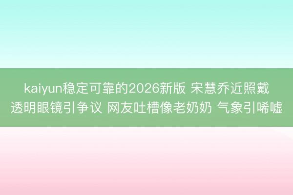 kaiyun稳定可靠的2026新版 宋慧乔近照戴透明眼镜引争议 网友吐槽像老奶奶 气象引唏嘘