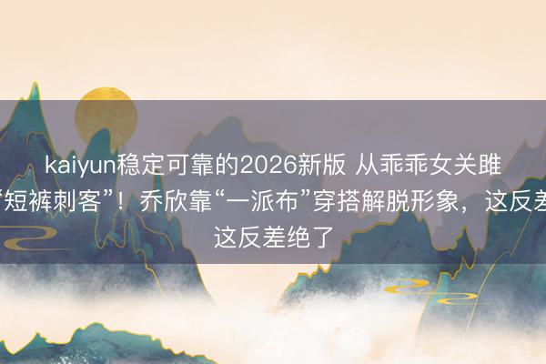 kaiyun稳定可靠的2026新版 从乖乖女关雎尔到“短裤刺客”!乔欣靠“一派布”穿搭解脱形象,这反差绝了
