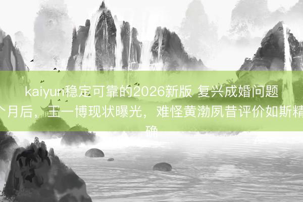 kaiyun稳定可靠的2026新版 复兴成婚问题3个月后，王一博现状曝光，难怪黄渤夙昔评价如斯精确