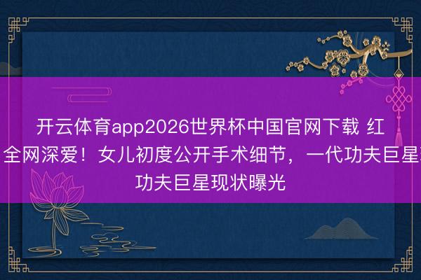 开云体育app2026世界杯中国官网下载 红毯暴瘦引全网深爱！女儿初度公开手术细节，一代功夫巨星现状曝光