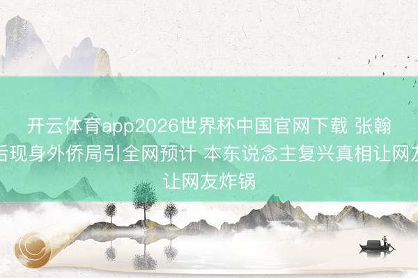 开云体育app2026世界杯中国官网下载 张翰就医后现身外侨局引全网预计 本东说念主复兴真相让网友炸锅