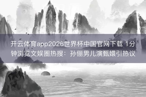 开云体育app2026世界杯中国官网下载 1分钟浏览文娱圈热搜:孙俪男儿演甄嬛引热议