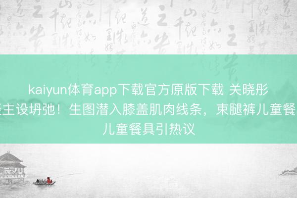 kaiyun体育app下载官方原版下载 关晓彤腿精东谈主设坍弛！生图潜入膝盖肌肉线条，束腿裤儿童餐具引热议