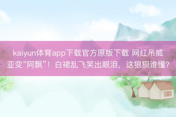 kaiyun体育app下载官方原版下载 网红吊威亚变“阿飘”！白裙乱飞笑出眼泪，这狼狈谁懂？