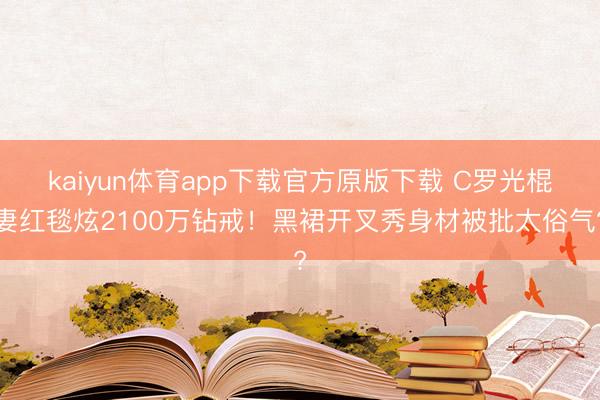 kaiyun体育app下载官方原版下载 C罗光棍妻红毯炫2100万钻戒!黑裙开叉秀身材被批太俗气?