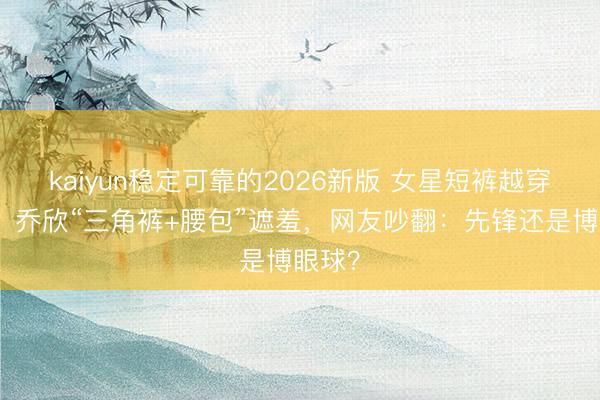 kaiyun稳定可靠的2026新版 女星短裤越穿越短?乔欣“三角裤+腰包”遮羞,网友吵翻:先锋还是博眼球?