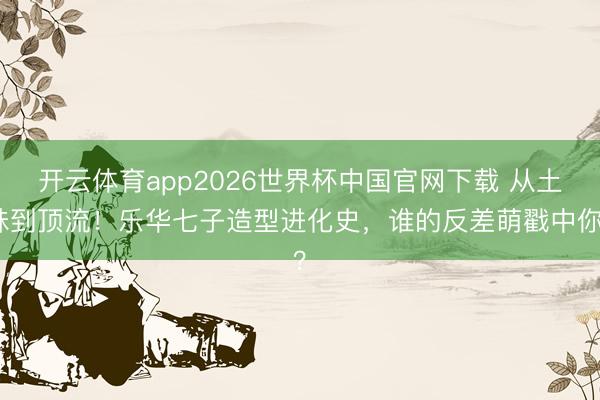 开云体育app2026世界杯中国官网下载 从土味到顶流!乐华七子造型进化史,谁的反差萌戳中你?