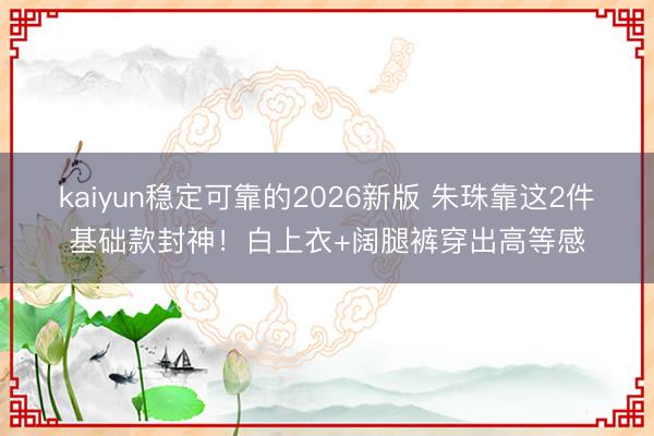 kaiyun稳定可靠的2026新版 朱珠靠这2件基础款封神!白上衣+阔腿裤穿出高等感