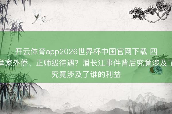 开云体育app2026世界杯中国官网下载 四妻据说、举家外侨、正师级待遇？潘长江事件背后究竟涉及了谁的利益