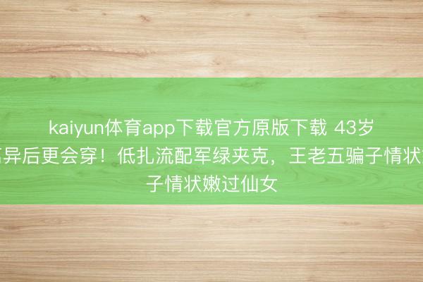 kaiyun体育app下载官方原版下载 43岁宋慧乔离异后更会穿！低扎流配军绿夹克，王老五骗子情状嫩过仙女
