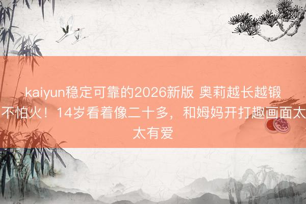 kaiyun稳定可靠的2026新版 奥莉越长越锻真金不怕火！14岁看着像二十多，和姆妈开打趣画面太有爱
