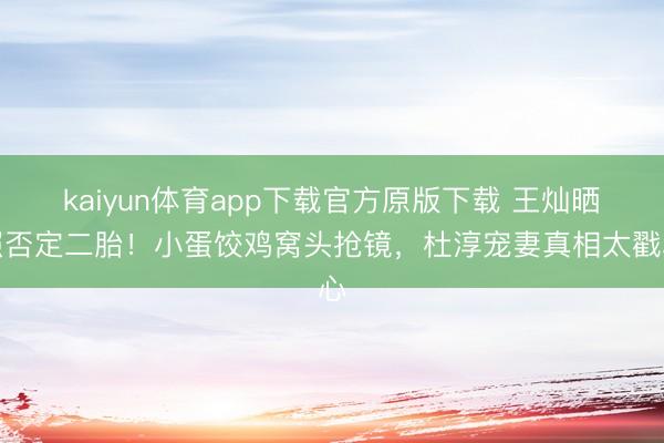 kaiyun体育app下载官方原版下载 王灿晒照否定二胎!小蛋饺鸡窝头抢镜,杜淳宠妻真相太戳心