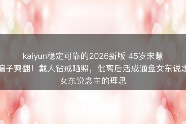 kaiyun稳定可靠的2026新版 45岁宋慧乔王老五骗子爽翻!戴大钻戒晒照,仳离后活成通盘女东说念主的理思