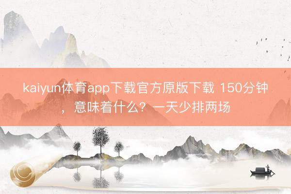 kaiyun体育app下载官方原版下载 150分钟,意味着什么?一天少排两场