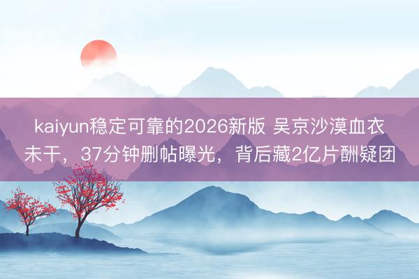 kaiyun稳定可靠的2026新版 吴京沙漠血衣未干，37分钟删帖曝光，背后藏2亿片酬疑团