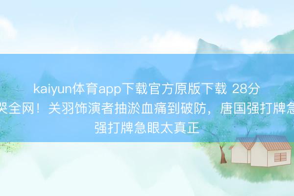 kaiyun体育app下载官方原版下载 28分钟花絮看哭全网！关羽饰演者抽淤血痛到破防，唐国强打牌急眼太真正