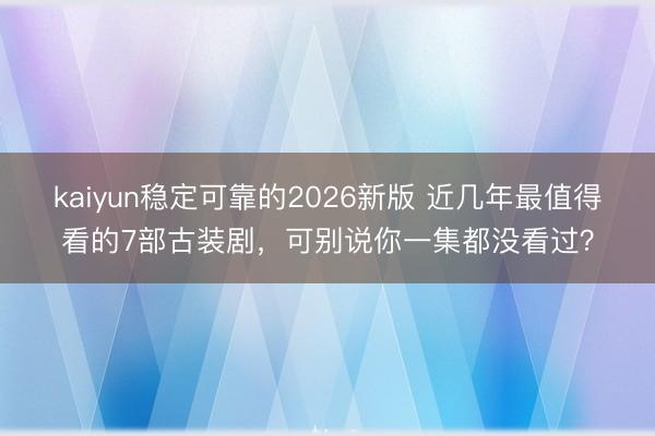 kaiyun稳定可靠的2026新版 近几年最值得看的7部古装剧,可别说你一集都没看过?