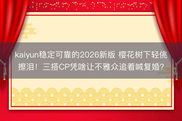 kaiyun稳定可靠的2026新版 樱花树下轻佻擦泪！三搭CP凭啥让不雅众追着喊复婚？