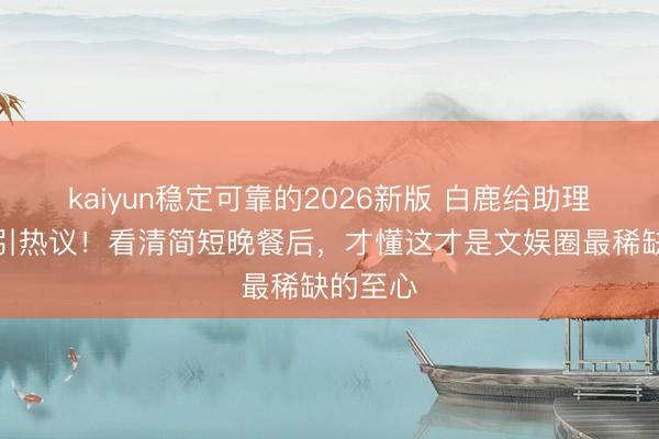 kaiyun稳定可靠的2026新版 白鹿给助理作念饭引热议！看清简短晚餐后，才懂这才是文娱圈最稀缺的至心