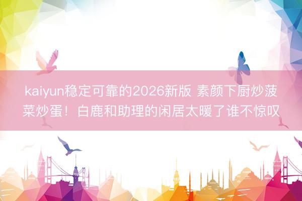 kaiyun稳定可靠的2026新版 素颜下厨炒菠菜炒蛋！白鹿和助理的闲居太暖了谁不惊叹