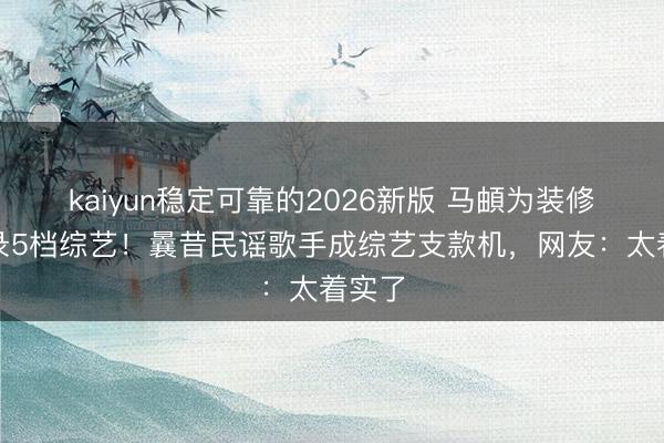 kaiyun稳定可靠的2026新版 马頔为装修钱连录5档综艺！曩昔民谣歌手成综艺支款机，网友：太着实了