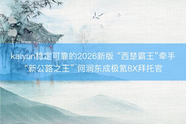 kaiyun稳定可靠的2026新版 “西楚霸王”牵手“新公路之王” 何润东成极氪8X拜托官