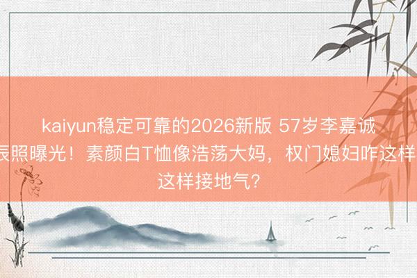 kaiyun稳定可靠的2026新版 57岁李嘉诚儿媳生辰照曝光！素颜白T恤像浩荡大妈，权门媳妇咋这样接地气？