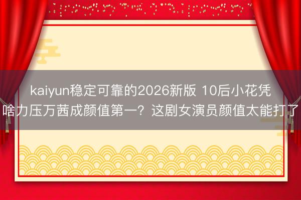 kaiyun稳定可靠的2026新版 10后小花凭啥力压万茜成颜值第一?这剧女演员颜值太能打了