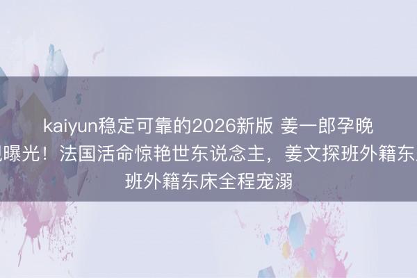kaiyun稳定可靠的2026新版 姜一郎孕晚期近照忽视曝光！法国活命惊艳世东说念主，姜文探班外籍东床全程宠溺