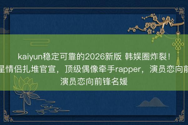 kaiyun稳定可靠的2026新版 韩娱圈炸裂！六对明星情侣扎堆官宣，顶级偶像牵手rapper，演员恋向前锋名媛