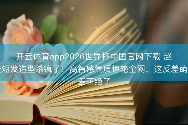 开云体育app2026世界杯中国官网下载 赵今麦短发造型杀疯了！高智感气质惊艳全网，这反差萌绝了
