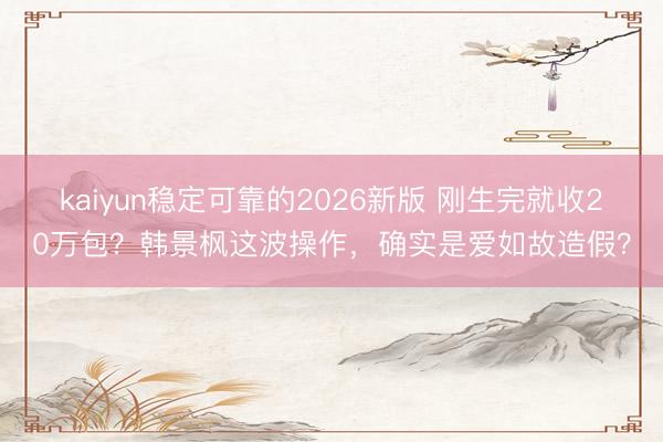 kaiyun稳定可靠的2026新版 刚生完就收20万包？韩景枫这波操作，确实是爱如故造假？