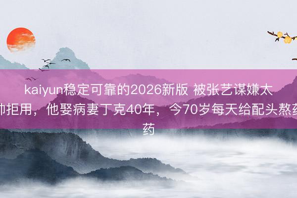 kaiyun稳定可靠的2026新版 被张艺谋嫌太帅拒用，他娶病妻丁克40年，今70岁每天给配头熬药