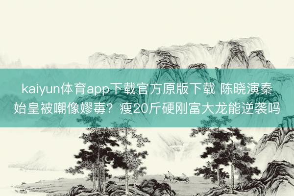 kaiyun体育app下载官方原版下载 陈晓演秦始皇被嘲像嫪毐？瘦20斤硬刚富大龙能逆袭吗