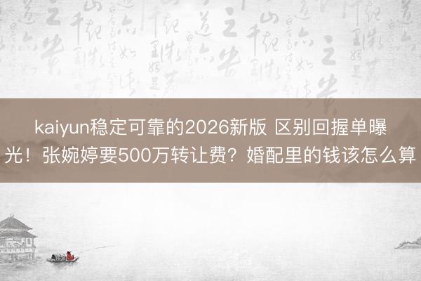 kaiyun稳定可靠的2026新版 区别回握单曝光！张婉婷要500万转让费？婚配里的钱该怎么算