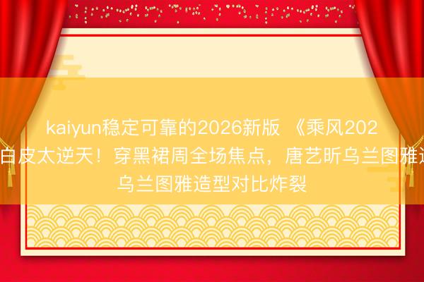 kaiyun稳定可靠的2026新版 《乘风2026》李小冉冷白皮太逆天！穿黑裙周全场焦点，唐艺昕乌兰图雅造型对比炸裂