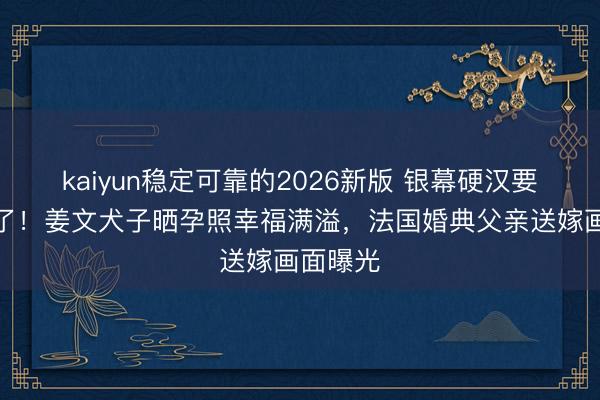 kaiyun稳定可靠的2026新版 银幕硬汉要当外公了！姜文犬子晒孕照幸福满溢，法国婚典父亲送嫁画面曝光