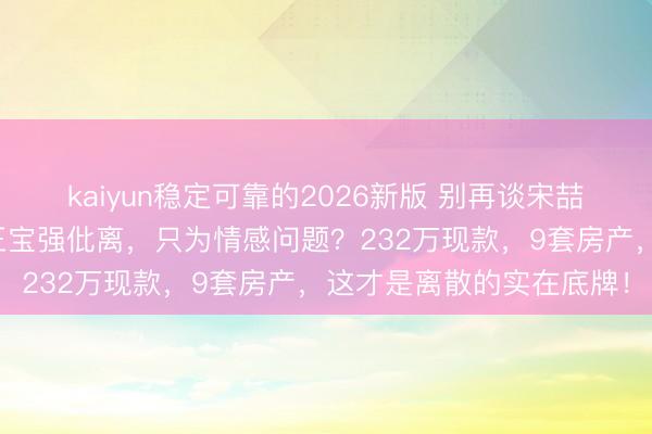 kaiyun稳定可靠的2026新版 别再谈宋喆爱不爱马蓉了，你真当王宝强仳离，只为情感问题？232万现款，9套房产，这才是离散的实在底牌！