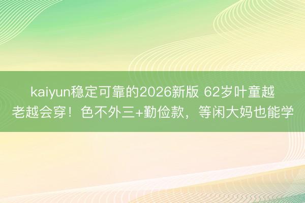 kaiyun稳定可靠的2026新版 62岁叶童越老越会穿！色不外三+勤俭款，等闲大妈也能学