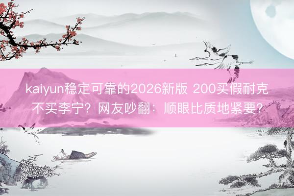 kaiyun稳定可靠的2026新版 200买假耐克不买李宁？网友吵翻：顺眼比质地紧要？