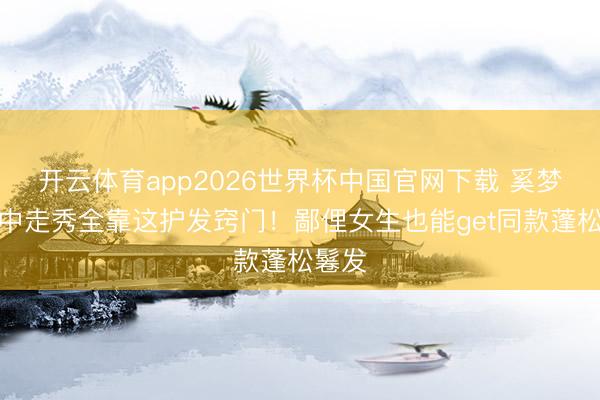开云体育app2026世界杯中国官网下载 奚梦瑶雨中走秀全靠这护发窍门！鄙俚女生也能get同款蓬松鬈发