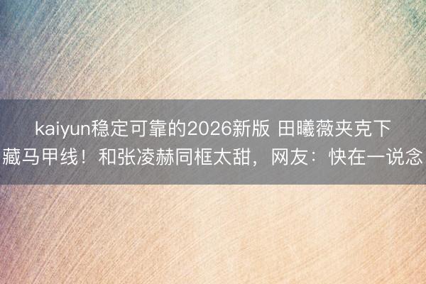 kaiyun稳定可靠的2026新版 田曦薇夹克下藏马甲线！和张凌赫同框太甜，网友：快在一说念
