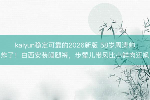 kaiyun稳定可靠的2026新版 58岁周涛帅炸了！白西安装阔腿裤，步辇儿带风比小鲜肉还飒