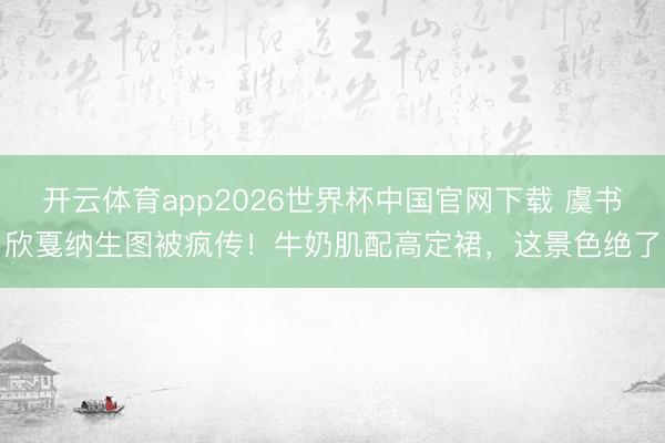 开云体育app2026世界杯中国官网下载 虞书欣戛纳生图被疯传！牛奶肌配高定裙，这景色绝了