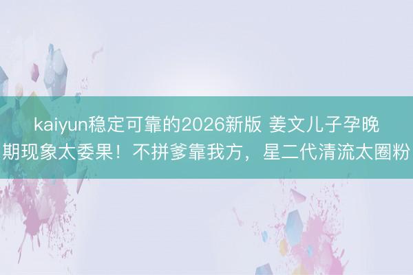 kaiyun稳定可靠的2026新版 姜文儿子孕晚期现象太委果！不拼爹靠我方，星二代清流太圈粉