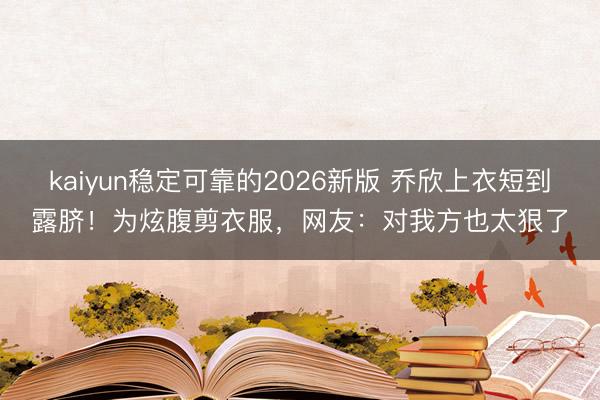 kaiyun稳定可靠的2026新版 乔欣上衣短到露脐!为炫腹剪衣服,网友:对我方也太狠了