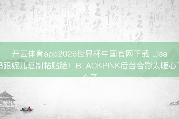 开云体育app2026世界杯中国官网下载 Lisa妈跟妮儿复制粘贴脸！BLACKPINK后台合影太暖心了