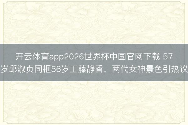 开云体育app2026世界杯中国官网下载 57岁邱淑贞同框56岁工藤静香，两代女神景色引热议